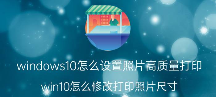 windows10怎么设置照片高质量打印 win10怎么修改打印照片尺寸？